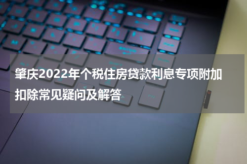 肇庆2022年个税住房贷款利息专项附加扣除常见疑问及解答
