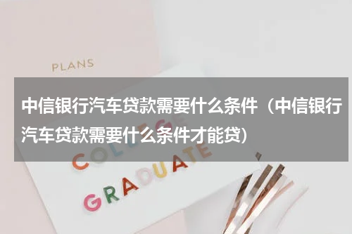 中信银行汽车贷款需要什么条件（中信银行汽车贷款需要什么条件才能贷）
