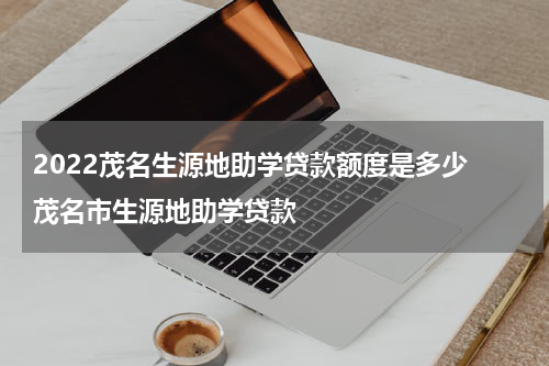 2023茂名生源地助学贷款额度是多少 茂名市生源地助学贷款
