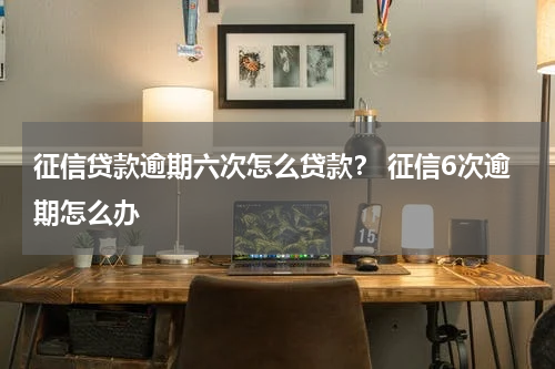 征信贷款逾期六次怎么贷款？ 征信6次逾期怎么办