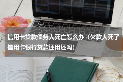 信用卡贷款债务人死亡怎么办（欠款人死了信用卡银行贷款还用还吗）