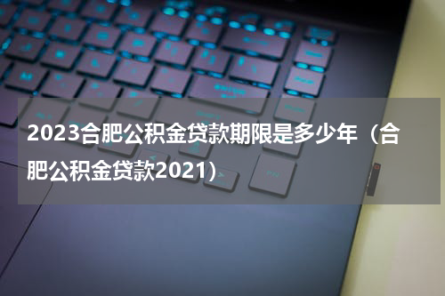 2023合肥公积金贷款期限是多少年（合肥公积金贷款2021）