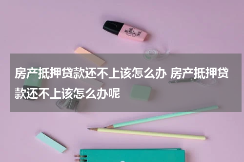 房产抵押贷款还不上该怎么办 房产抵押贷款还不上该怎么办呢