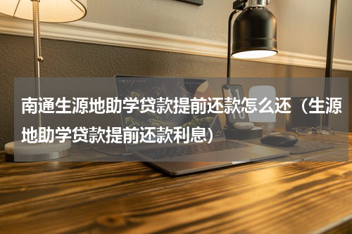 南通生源地助学贷款提前还款怎么还（生源地助学贷款提前还款利息）