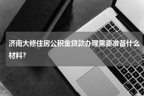 济南大修住房公积金贷款办理需要准备什么材料？