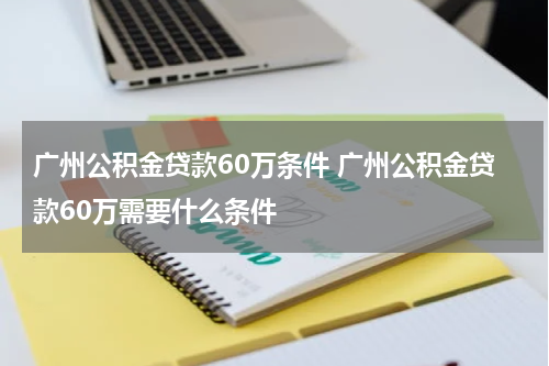 广州公积金贷款60万条件 广州公积金贷款60万需要什么条件