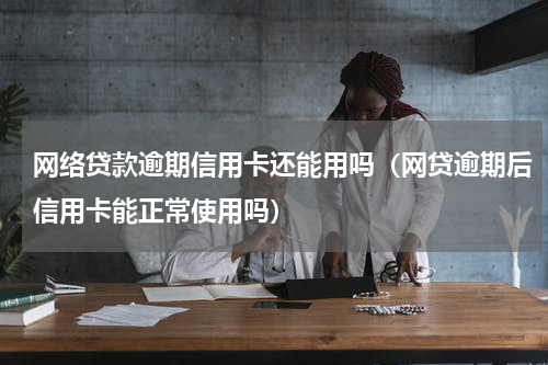 网络贷款逾期信用卡还能用吗（网贷逾期后信用卡能正常使用吗）