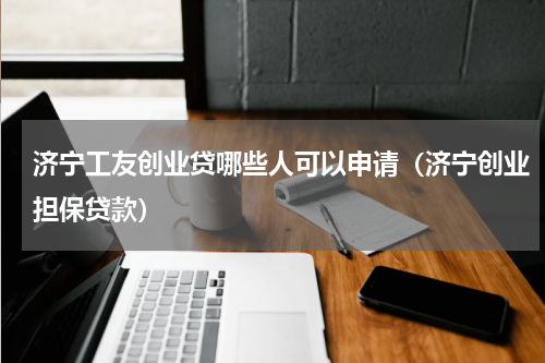 济宁工友创业贷哪些人可以申请（济宁创业担保贷款）