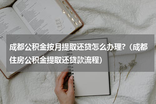 成都公积金按月提取还贷怎么办理?（成都住房公积金提取还贷款流程）