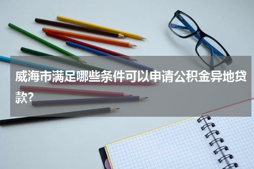 威海市满足哪些条件可以申请公积金异地贷款？