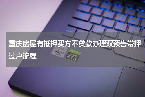 重庆房屋有抵押买方不贷款办理双预告带押过户流程
