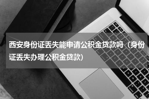 西安身份证丢失能申请公积金贷款吗（身份证丢失办理公积金贷款）