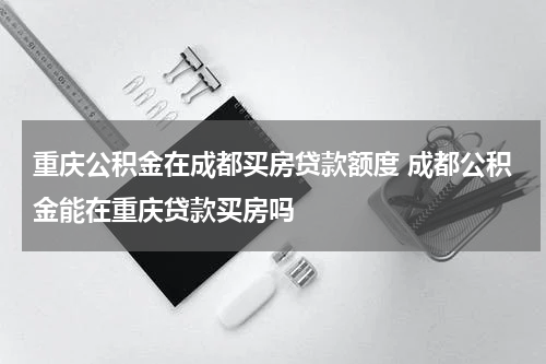重庆公积金在成都买房贷款额度 成都公积金能在重庆贷款买房吗