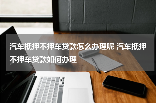 汽车抵押不押车贷款怎么办理呢 汽车抵押不押车贷款如何办理