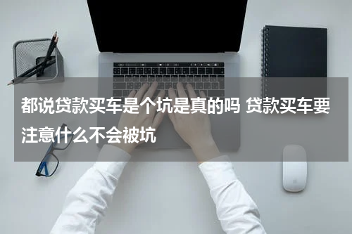 都说贷款买车是个坑是真的吗 贷款买车要注意什么不会被坑