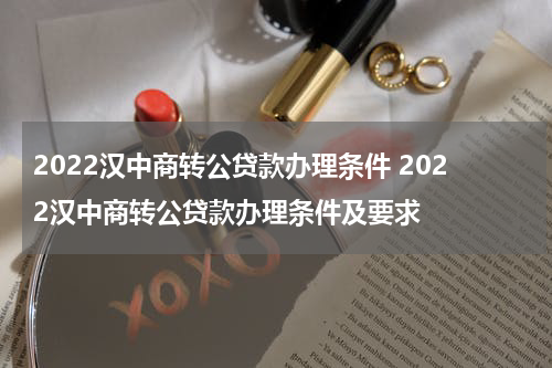 2022汉中商转公贷款办理条件 2022汉中商转公贷款办理条件及要求