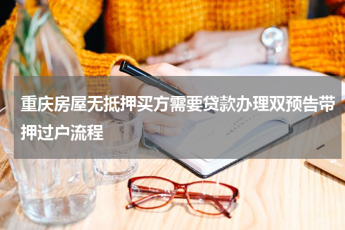 重庆房屋无抵押买方需要贷款办理双预告带押过户流程