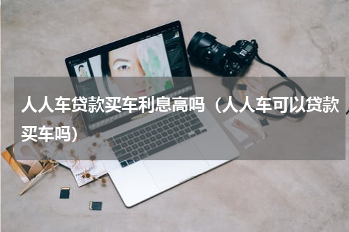 人人车贷款买车利息高吗（人人车可以贷款买车吗）