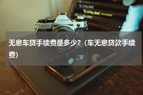 无息车贷手续费是多少?（车无息贷款手续费）