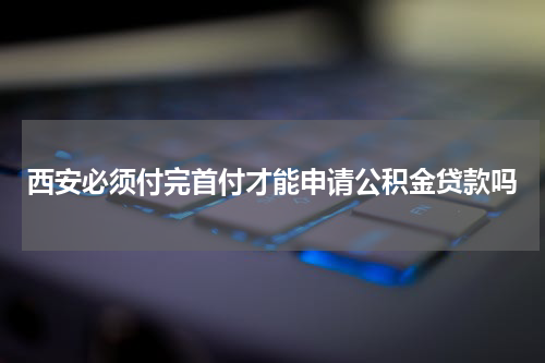 西安必须付完首付才能申请公积金贷款吗