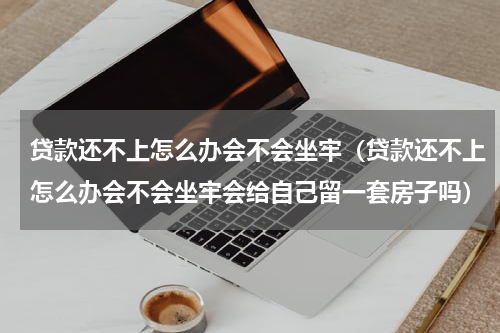 贷款还不上怎么办会不会坐牢（贷款还不上怎么办会不会坐牢会给自己留一套房子吗）