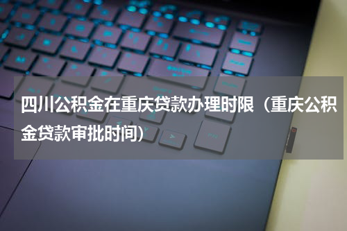 四川公积金在重庆贷款办理时限（重庆公积金贷款审批时间）