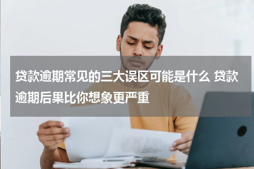 贷款逾期常见的三大误区可能是什么 贷款逾期后果比你想象更严重