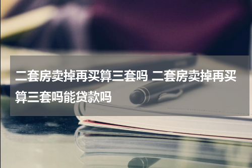 二套房卖掉再买算三套吗 二套房卖掉再买算三套吗能贷款吗