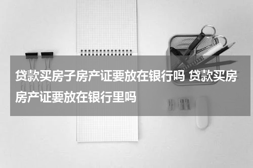 贷款买房子房产证要放在银行吗 贷款买房房产证要放在银行里吗