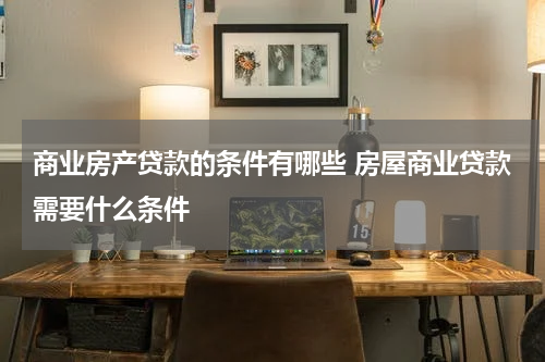 商业房产贷款的条件有哪些 房屋商业贷款需要什么条件