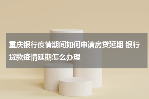 重庆银行疫情期间如何申请房贷延期 银行贷款疫情延期怎么办理