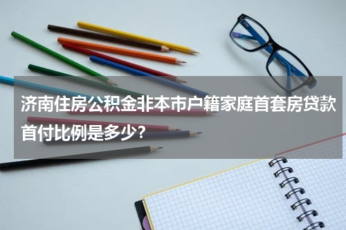 济南住房公积金非本市户籍家庭首套房贷款首付比例是多少？