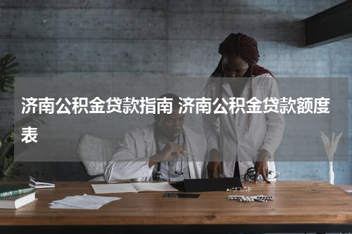 济南公积金贷款指南 济南公积金贷款额度表