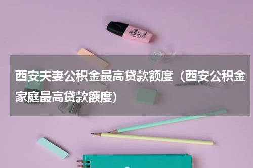 西安夫妻公积金最高贷款额度（西安公积金家庭最高贷款额度）