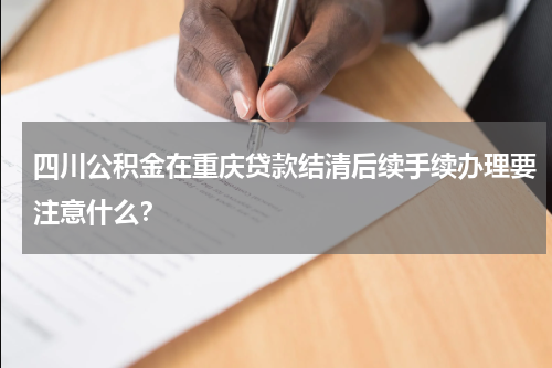 四川公积金在重庆贷款结清后续手续办理要注意什么？