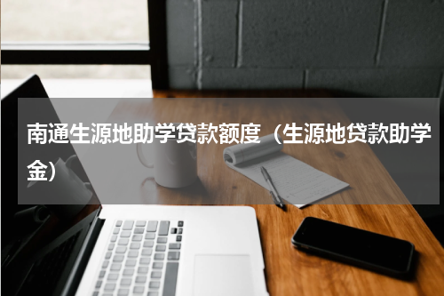 南通生源地助学贷款额度（生源地贷款助学金）