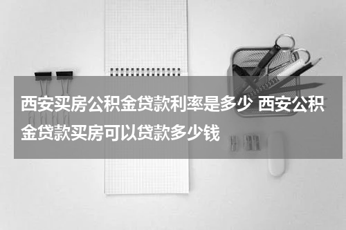 西安买房公积金贷款利率是多少 西安公积金贷款买房可以贷款多少钱
