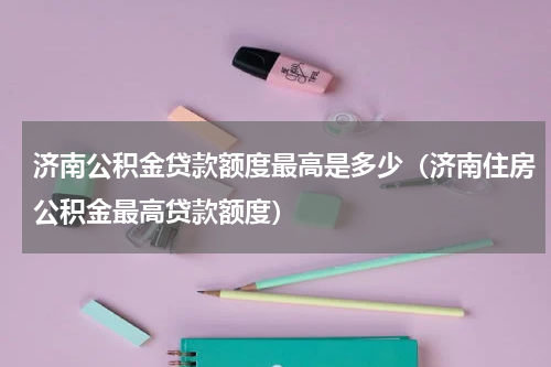 济南公积金贷款额度最高是多少（济南住房公积金最高贷款额度）