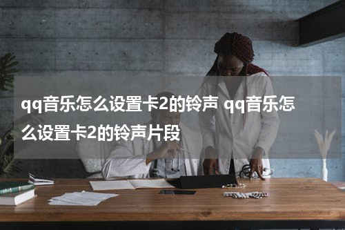 qq音乐怎么设置卡2的铃声 qq音乐怎么设置卡2的铃声片段