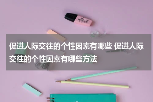 促进人际交往的个性因素有哪些 促进人际交往的个性因素有哪些方法