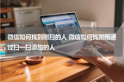 微信如何找到刚扫的人 微信如何找刚刚通过扫一扫添加的人