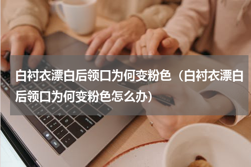 白衬衣漂白后领口为何变粉色（白衬衣漂白后领口为何变粉色怎么办）