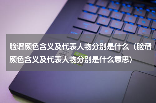 脸谱颜色含义及代表人物分别是什么（脸谱颜色含义及代表人物分别是什么意思）