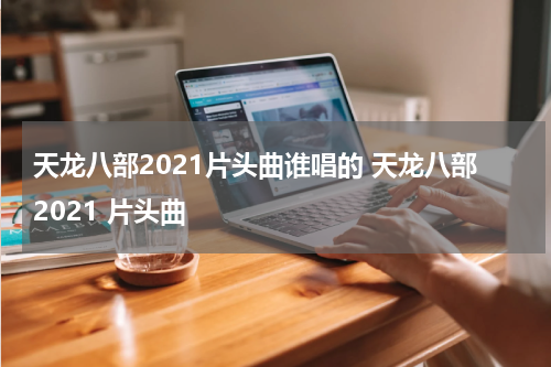 天龙八部2021片头曲谁唱的 天龙八部2021 片头曲