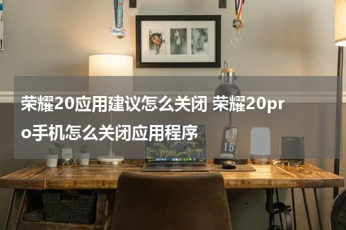 荣耀20应用建议怎么关闭 荣耀20pro手机怎么关闭应用程序