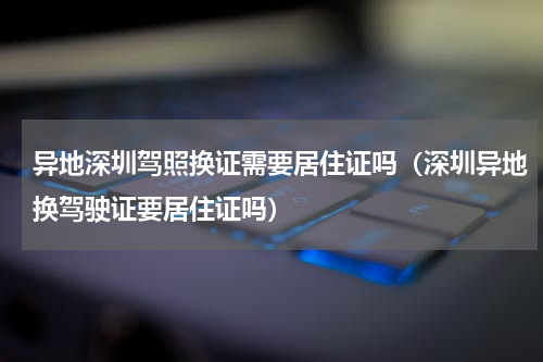 异地深圳驾照换证需要居住证吗（深圳异地换驾驶证要居住证吗）
