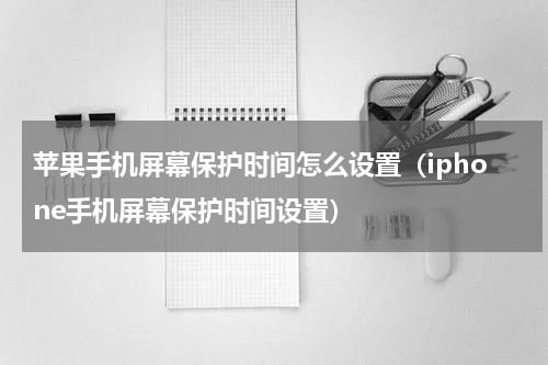 苹果手机屏幕保护时间怎么设置（iphone手机屏幕保护时间设置）