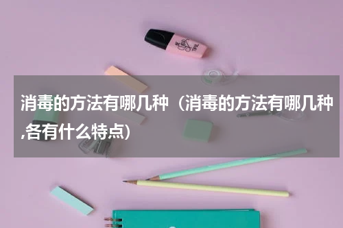消毒的方法有哪几种（消毒的方法有哪几种,各有什么特点）