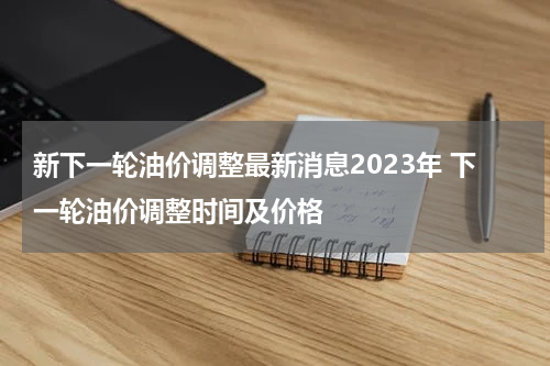 新下一轮油价调整最新消息2023年 下一轮油价调整时间及价格