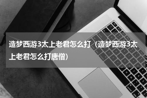 造梦西游3太上老君怎么打（造梦西游3太上老君怎么打唐僧）
